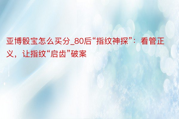 亚博骰宝怎么买分_80后“指纹神探”：看管正义，让指纹“启齿”破案