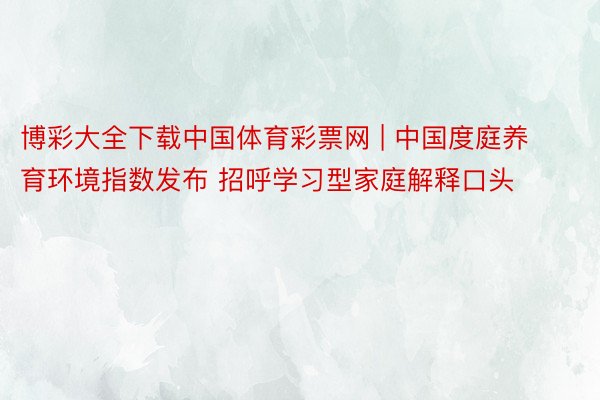 博彩大全下载中国体育彩票网 | 中国度庭养育环境指数发布 招呼学习型家庭解释口头