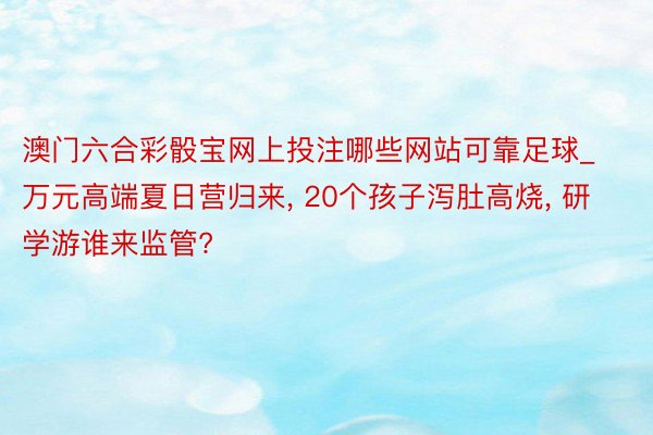 澳门六合彩骰宝网上投注哪些网站可靠足球_万元高端夏日营归来, 20个孩子泻肚高烧, 研学游谁来监管?