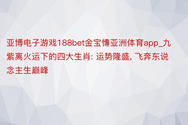 亚博电子游戏188bet金宝慱亚洲体育app_九紫离火运下的四大生肖: 运势隆盛, 飞奔东说念主生巅峰