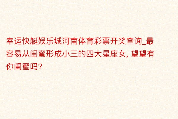 幸运快艇娱乐城河南体育彩票开奖查询_最容易从闺蜜形成小三的四大星座女, 望望有你闺蜜吗?