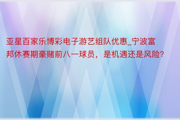 亚星百家乐博彩电子游艺组队优惠_宁波富邦休赛期豪赌前八一球员，是机遇还是风险？