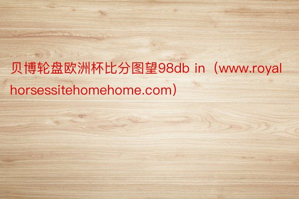 贝博轮盘欧洲杯比分图望98db in（www.royalhorsessitehomehome.com）