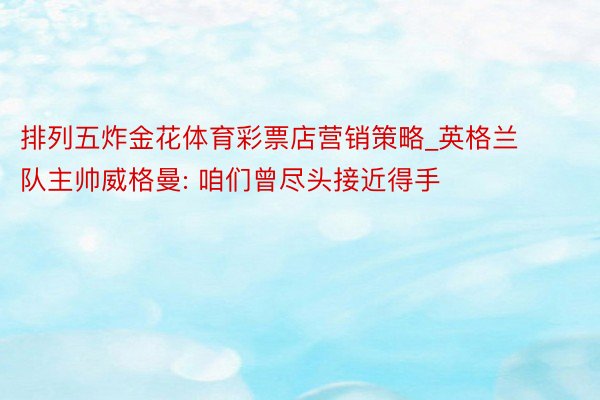 排列五炸金花体育彩票店营销策略_英格兰队主帅威格曼: 咱们曾尽头接近得手