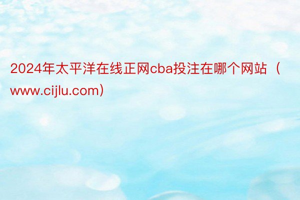 2024年太平洋在线正网cba投注在哪个网站（www.cijlu.com）