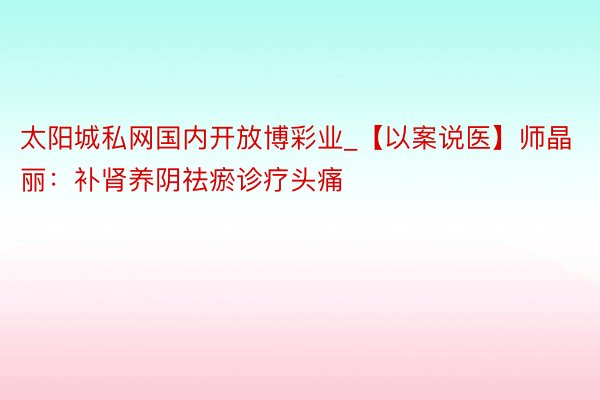 太阳城私网国内开放博彩业_【以案说医】师晶丽：补肾养阴祛瘀诊疗头痛