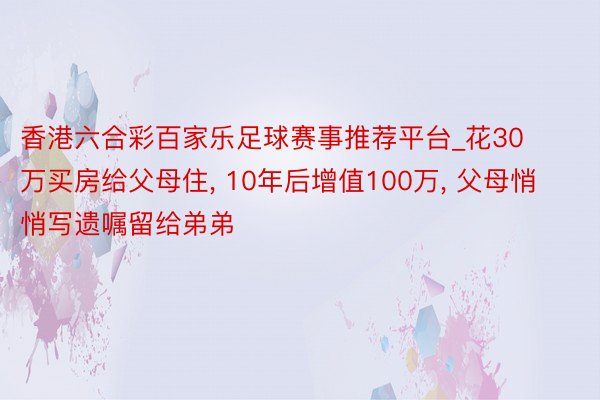 香港六合彩百家乐足球赛事推荐平台_花30万买房给父母住, 10年后增值100万, 父母悄悄写遗嘱留给弟弟