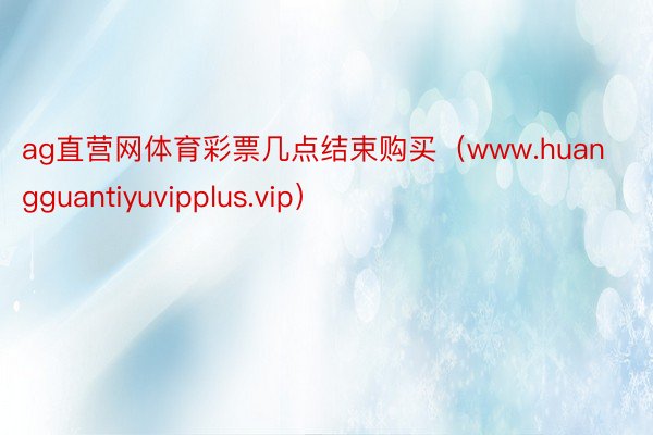 ag直营网体育彩票几点结束购买（www.huangguantiyuvipplus.vip）