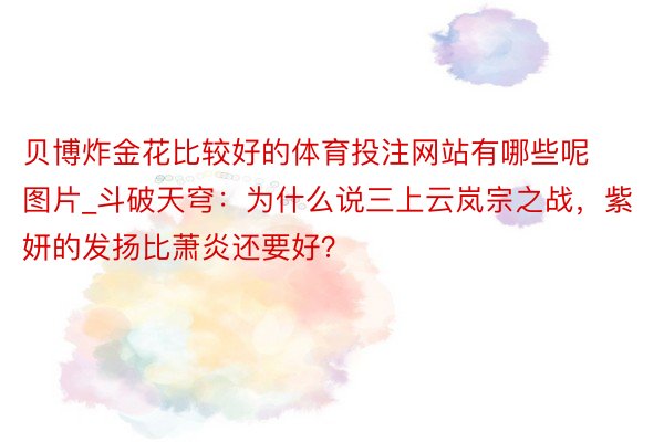 贝博炸金花比较好的体育投注网站有哪些呢图片_斗破天穹：为什么说三上云岚宗之战，紫妍的发扬比萧炎还要好？