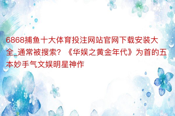 6868捕鱼十大体育投注网站官网下载安装大全_通常被搜索？《华娱之黄金年代》为首的五本妙手气文娱明星神作