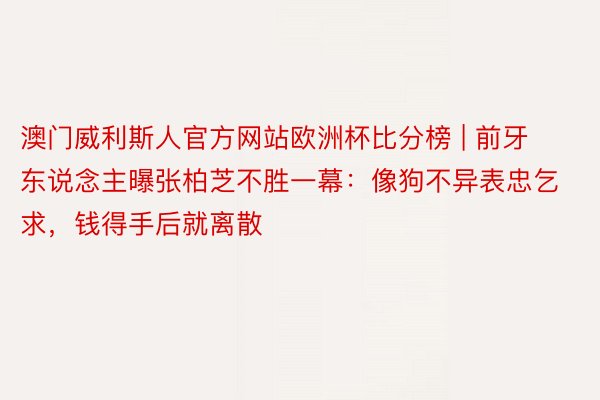 澳门威利斯人官方网站欧洲杯比分榜 | 前牙东说念主曝张柏芝不胜一幕：像狗不异表忠乞求，钱得手后就离散