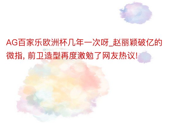 AG百家乐欧洲杯几年一次呀_赵丽颖破亿的微指, 前卫造型再度激勉了网友热议!