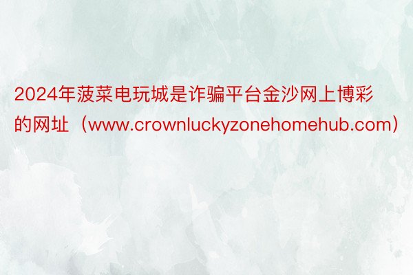 2024年菠菜电玩城是诈骗平台金沙网上博彩的网址（www.crownluckyzonehomehub.com）