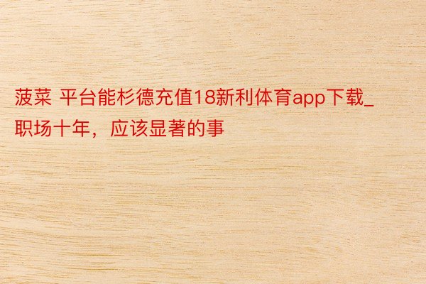 菠菜 平台能杉德充值18新利体育app下载_职场十年，应该显著的事