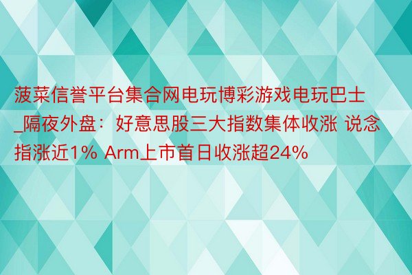 菠菜信誉平台集合网电玩博彩游戏电玩巴士_隔夜外盘：好意思股三大指数集体收涨 说念指涨近1% Arm上市首日收涨超24%