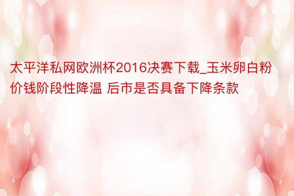 太平洋私网欧洲杯2016决赛下载_玉米卵白粉价钱阶段性降温 后市是否具备下降条款