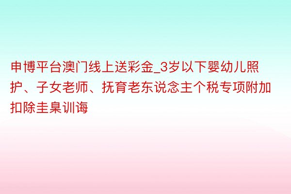 申博平台澳门线上送彩金_3岁以下婴幼儿照护、子女老师、抚育老东说念主个税专项附加扣除圭臬训诲