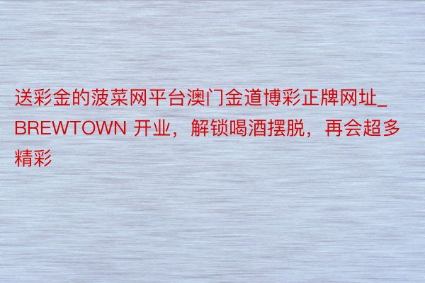 送彩金的菠菜网平台澳门金道博彩正牌网址_BREWTOWN 开业，解锁喝酒摆脱，再会超多精彩