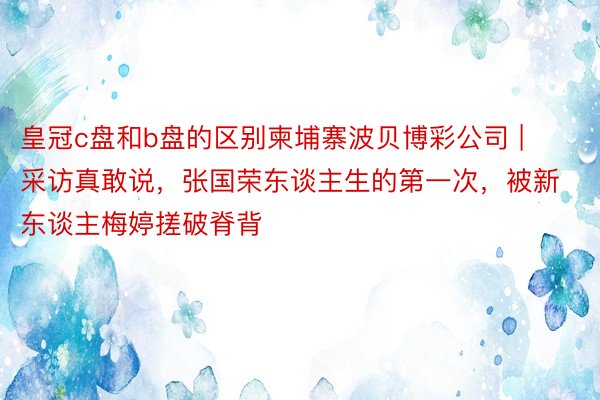 皇冠c盘和b盘的区别柬埔寨波贝博彩公司 | 采访真敢说，张国荣东谈主生的第一次，被新东谈主梅婷搓破脊背