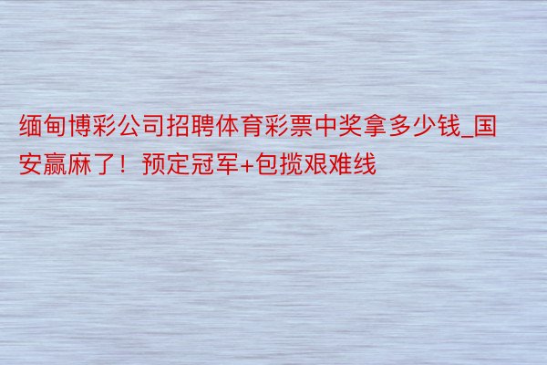 缅甸博彩公司招聘体育彩票中奖拿多少钱_国安赢麻了！预定冠军+包揽艰难线